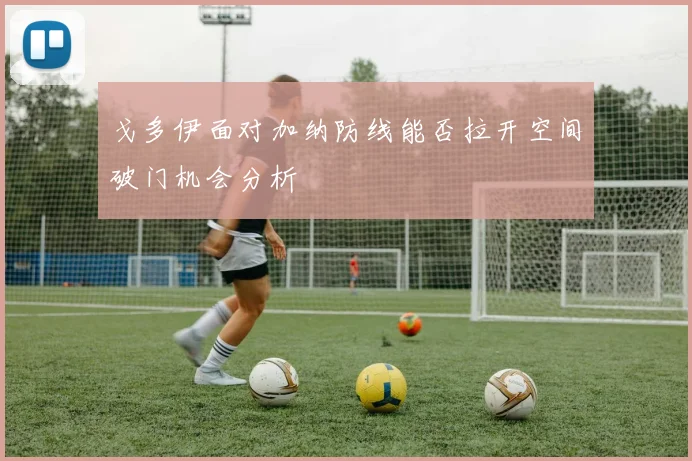 戈多伊面对加纳防线能否拉开空间破门机会分析