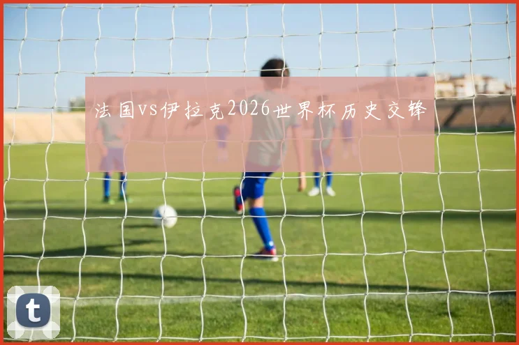 法国vs伊拉克2026世界杯历史交锋