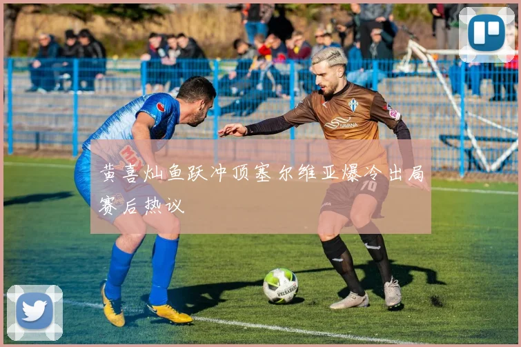 黄喜灿鱼跃冲顶塞尔维亚爆冷出局赛后热议