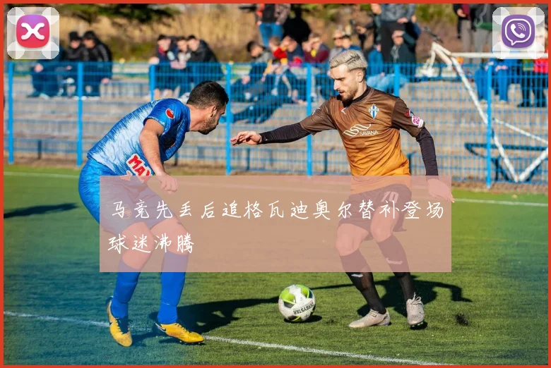 马竞先丢后追格瓦迪奥尔替补登场球迷沸腾