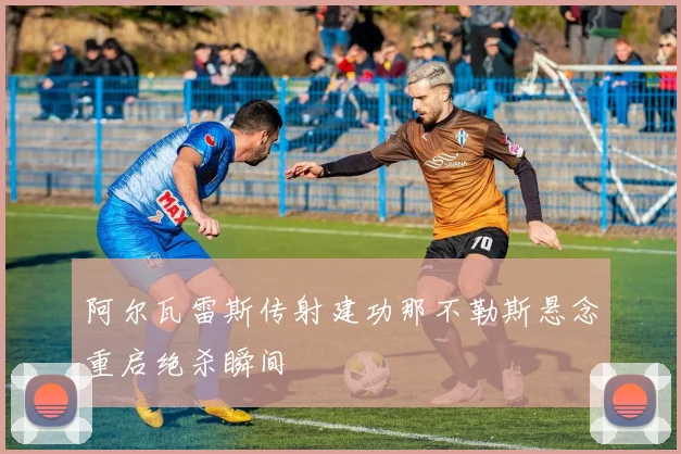 阿尔瓦雷斯传射建功那不勒斯悬念重启绝杀瞬间