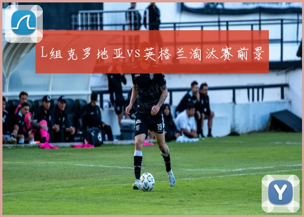 L组克罗地亚vs英格兰淘汰赛前景