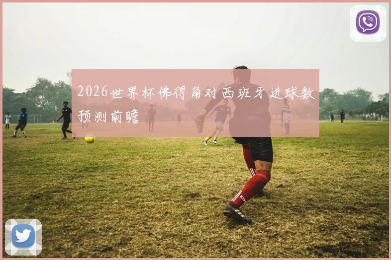 2026世界杯佛得角对西班牙进球数预测前瞻