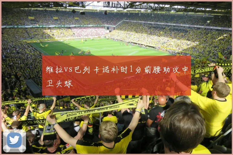 维拉vs巴列卡诺补时1分前腰助攻中卫头球