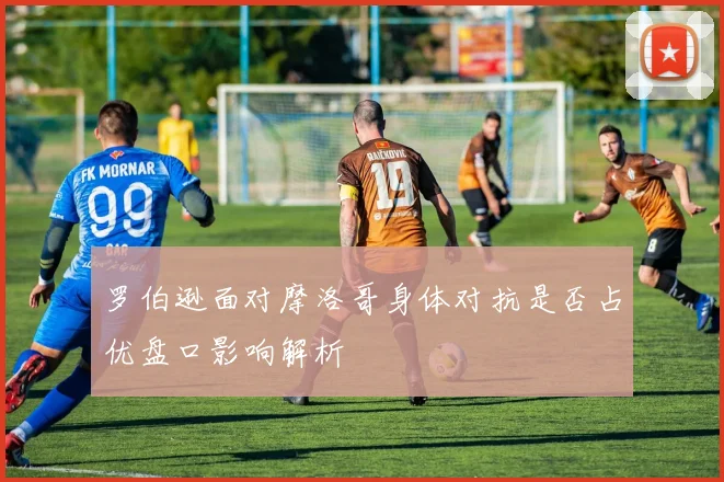 罗伯逊面对摩洛哥身体对抗是否占优盘口影响解析