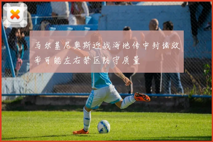 马尔基尼奥斯迎战海地传中封堵效率可能左右禁区防守质量