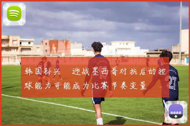 韩国孙兴慜迎战墨西哥对抗后的控球能力可能成为比赛节奏变量