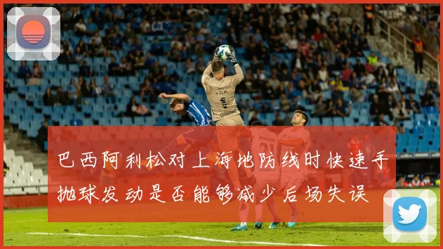 巴西阿利松对上海地防线时快速手抛球发动是否能够减少后场失误