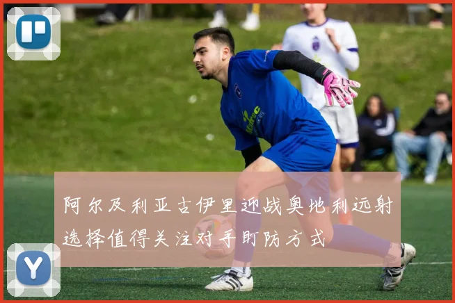 阿尔及利亚古伊里迎战奥地利远射选择值得关注对手盯防方式