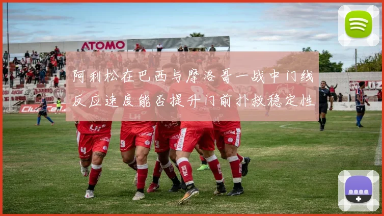 阿利松在巴西与摩洛哥一战中门线反应速度能否提升门前扑救稳定性