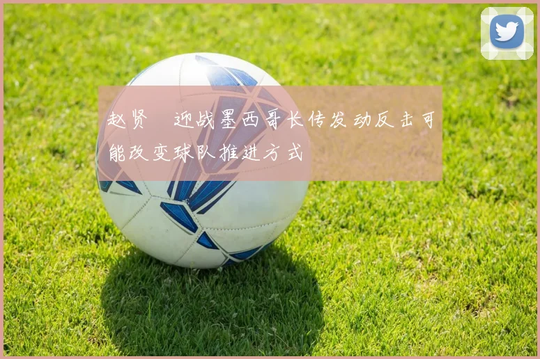 赵贤祐迎战墨西哥长传发动反击可能改变球队推进方式