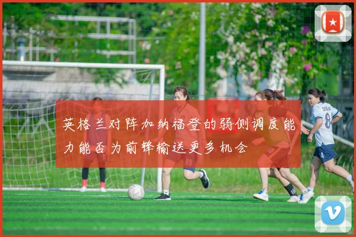 英格兰对阵加纳福登的弱侧调度能力能否为前锋输送更多机会