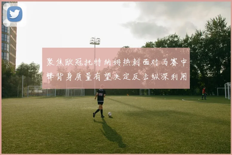 聚焦欧冠托特纳姆热刺面对马赛中锋背身质量有望决定反击纵深利用