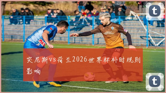 突尼斯vs荷兰2026世界杯补时规则影响