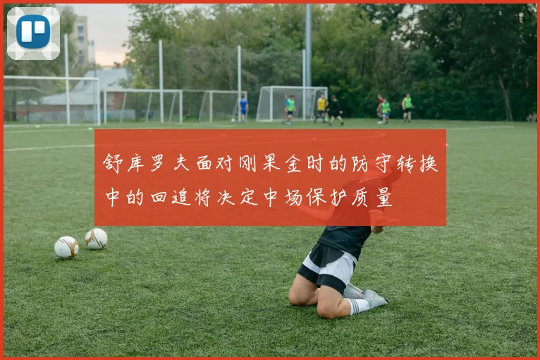 舒库罗夫面对刚果金时的防守转换中的回追将决定中场保护质量