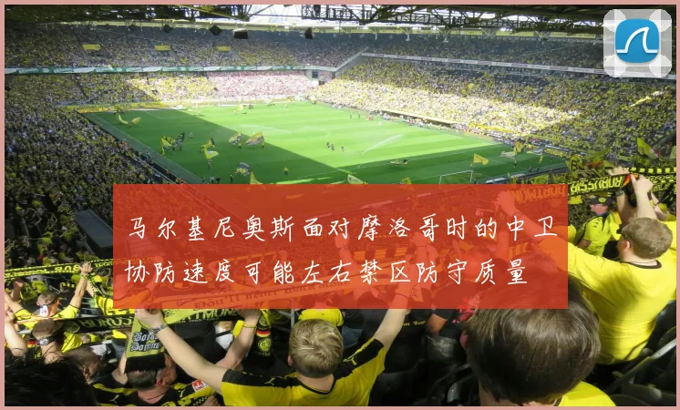 马尔基尼奥斯面对摩洛哥时的中卫协防速度可能左右禁区防守质量