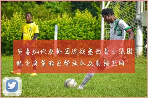 黄喜灿代表韩国迎战墨西哥小范围配合质量能否释放队友前插空间
