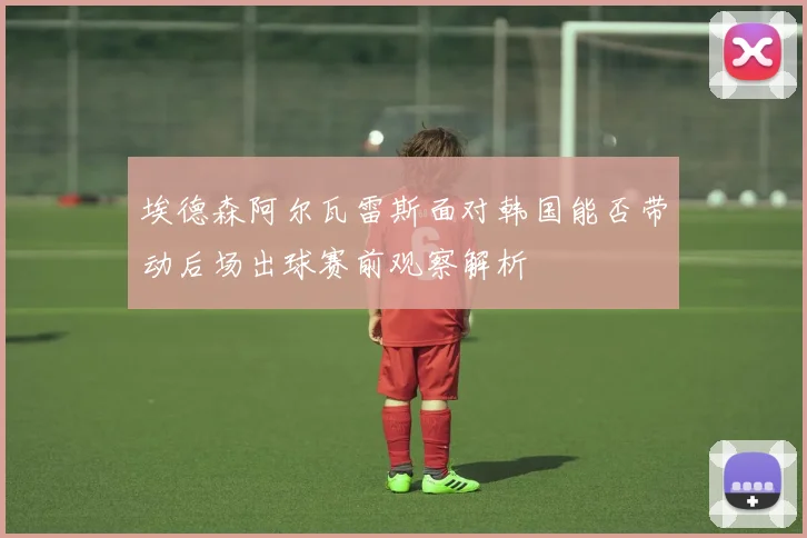 埃德森阿尔瓦雷斯面对韩国能否带动后场出球赛前观察解析