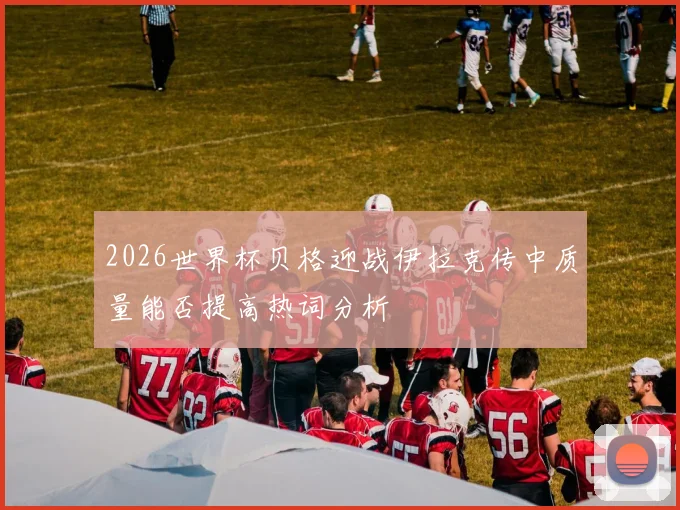 2026世界杯贝格迎战伊拉克传中质量能否提高热词分析