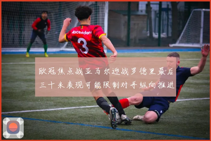 欧冠焦点战亚马尔迎战罗德里最后三十米表现可能限制对手纵向推进