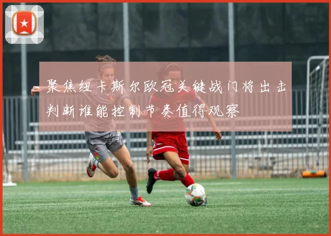 聚焦纽卡斯尔欧冠关键战门将出击判断谁能控制节奏值得观察