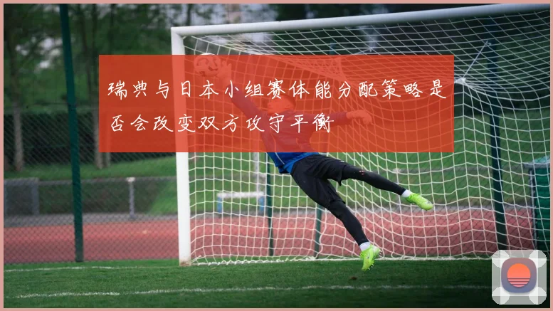 瑞典与日本小组赛体能分配策略是否会改变双方攻守平衡