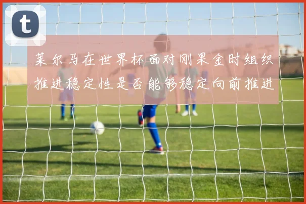 莱尔马在世界杯面对刚果金时组织推进稳定性是否能够稳定向前推进