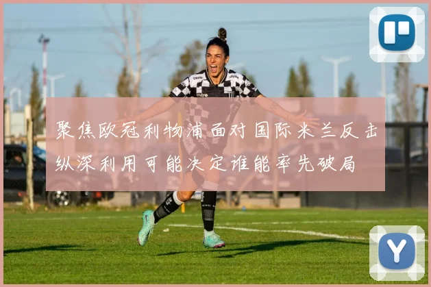 聚焦欧冠利物浦面对国际米兰反击纵深利用可能决定谁能率先破局