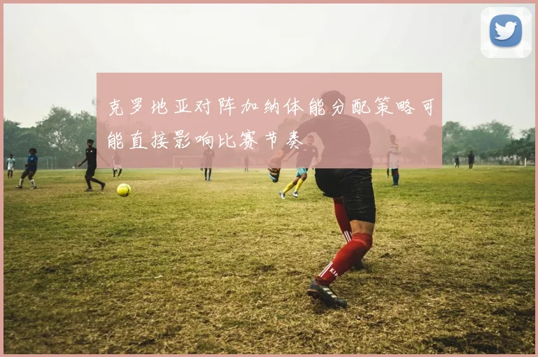 克罗地亚对阵加纳体能分配策略可能直接影响比赛节奏