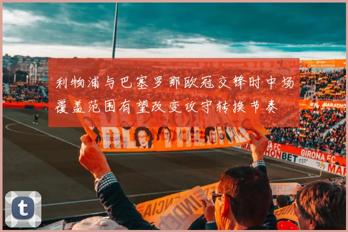 利物浦与巴塞罗那欧冠交锋时中场覆盖范围有望改变攻守转换节奏
