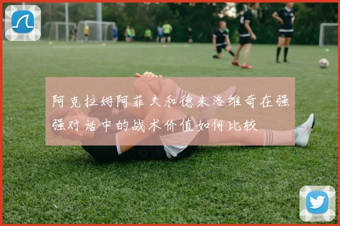 阿克拉姆阿菲夫和德米洛维奇在强强对话中的战术价值如何比较